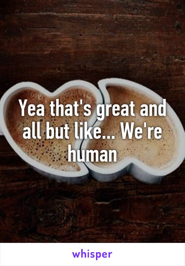 Yea that's great and all but like... We're human