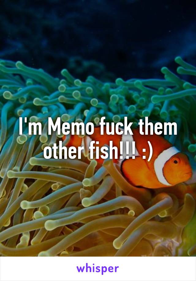 I'm Memo fuck them other fish!!! :)