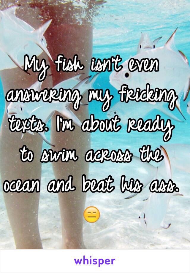 My fish isn't even answering my fricking texts. I'm about ready to swim across the ocean and beat his ass. 😑