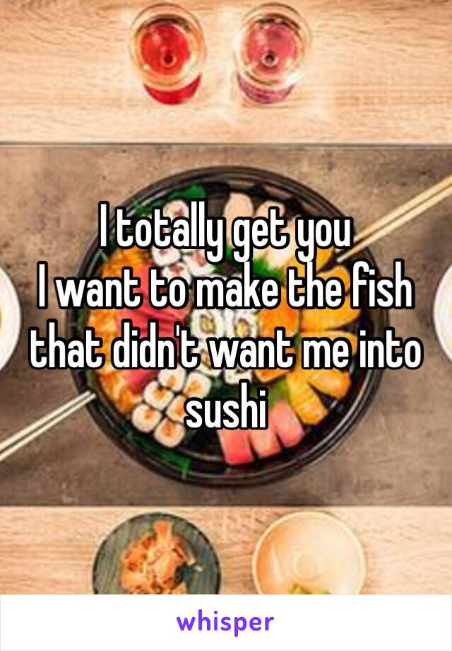 I totally get you 
I want to make the fish that didn't want me into sushi 