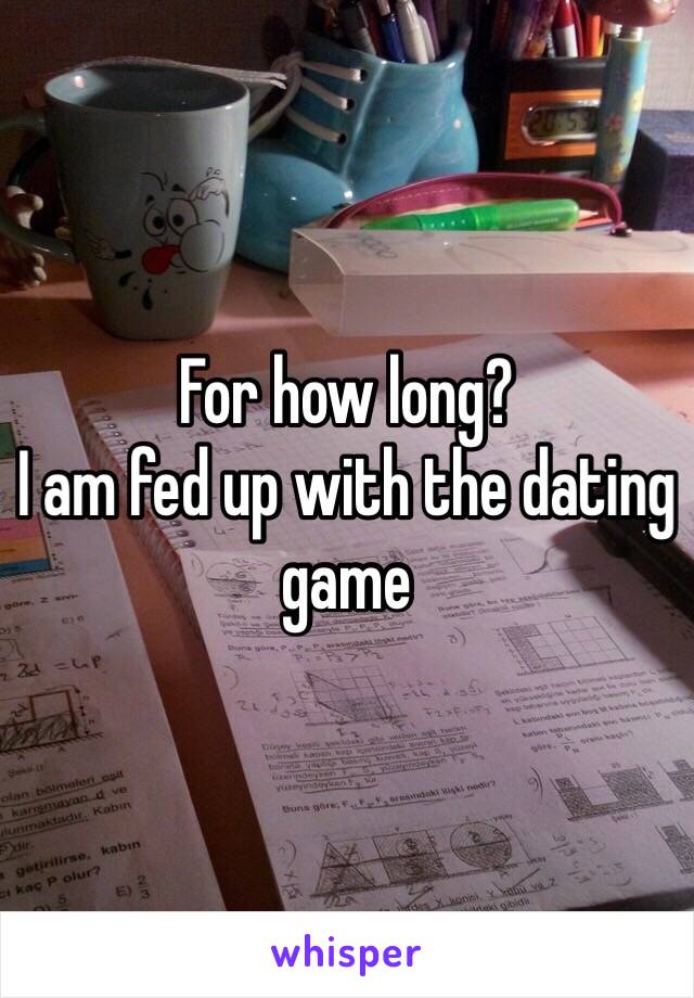 For how long? 
I am fed up with the dating game 