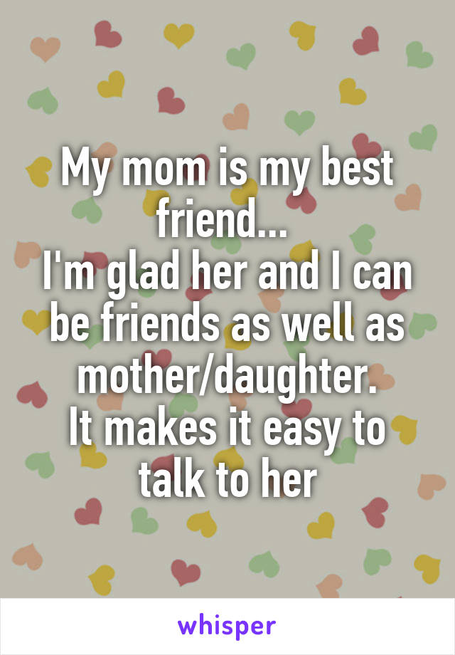 My mom is my best friend... 
I'm glad her and I can be friends as well as mother/daughter.
It makes it easy to talk to her