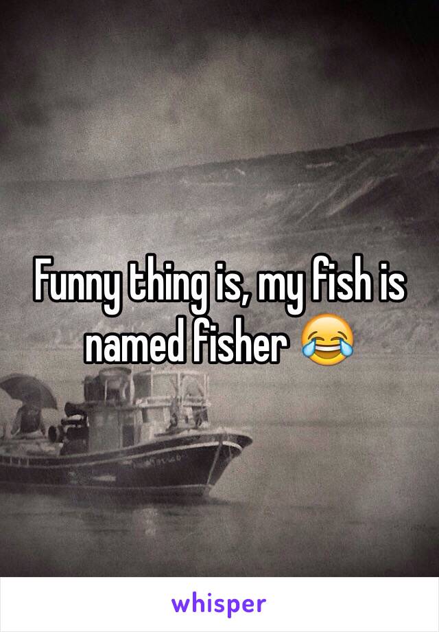 Funny thing is, my fish is named fisher 😂