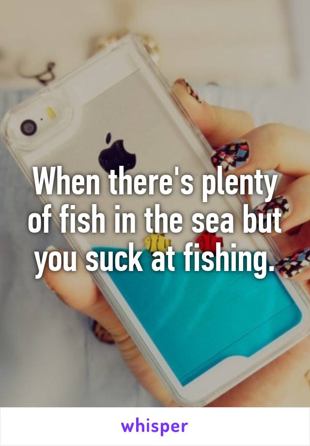 When there's plenty of fish in the sea but you suck at fishing.