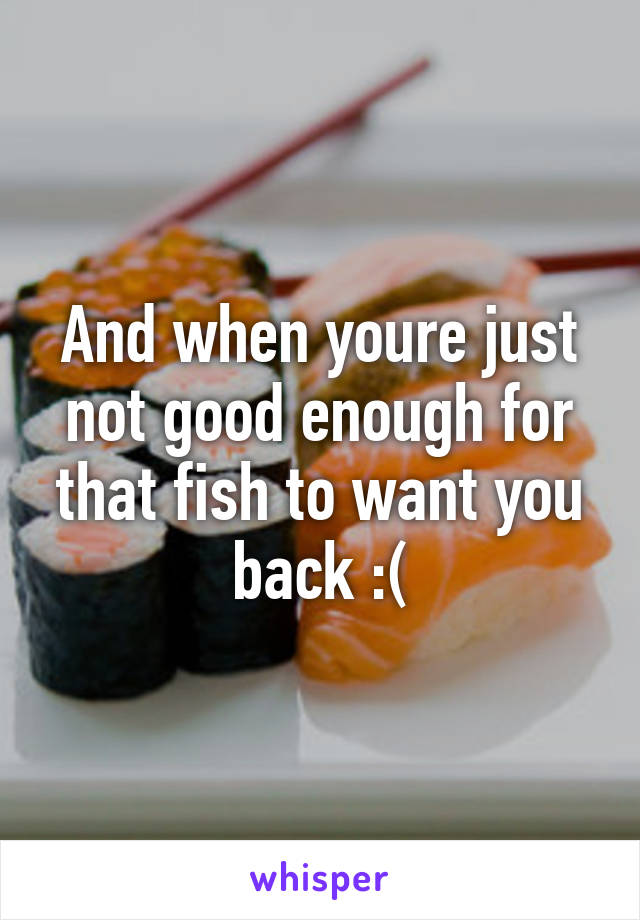 And when youre just not good enough for that fish to want you back :(