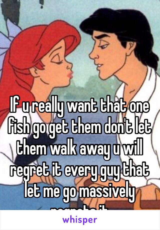 If u really want that one fish go get them don't let them walk away u will regret it every guy that let me go massively regrets it 