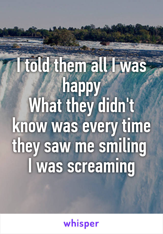 I told them all I was happy
What they didn't know was every time they saw me smiling 
I was screaming