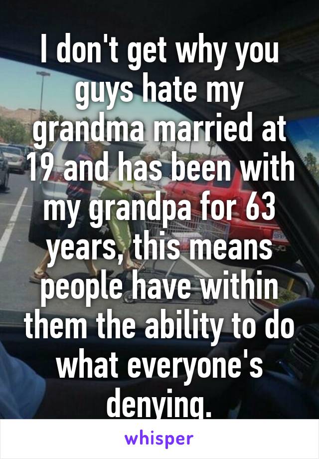 I don't get why you guys hate my grandma married at 19 and has been with my grandpa for 63 years, this means people have within them the ability to do what everyone's denying.