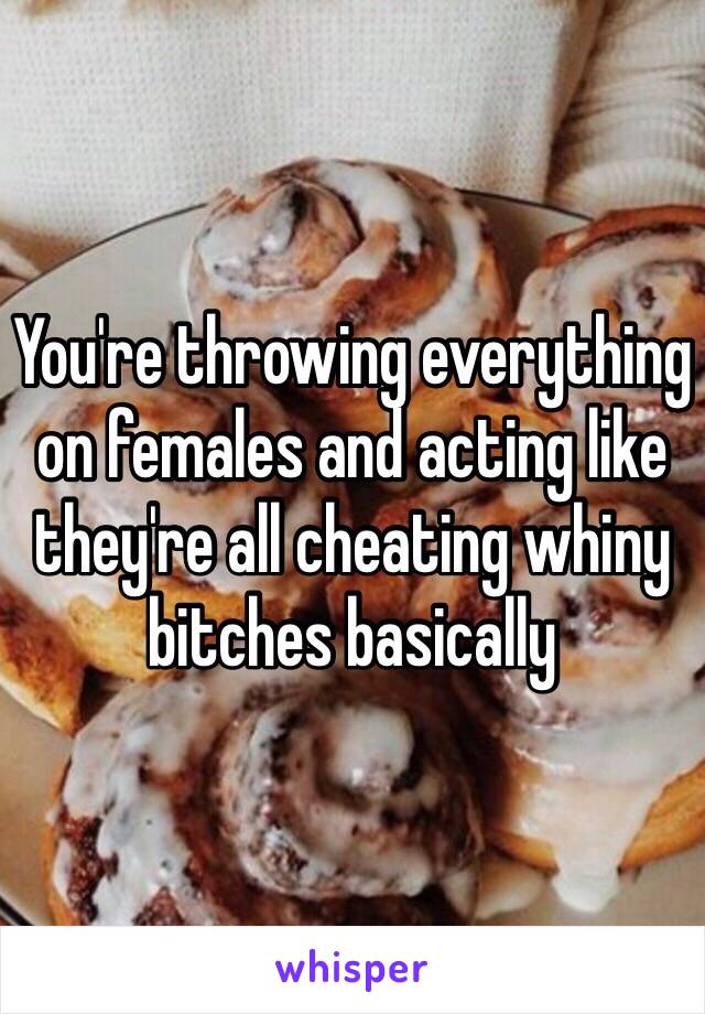 You're throwing everything on females and acting like they're all cheating whiny bitches basically