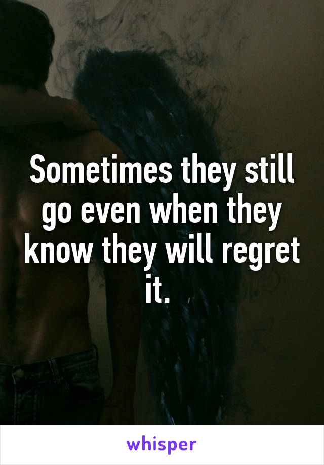 Sometimes they still go even when they know they will regret it. 