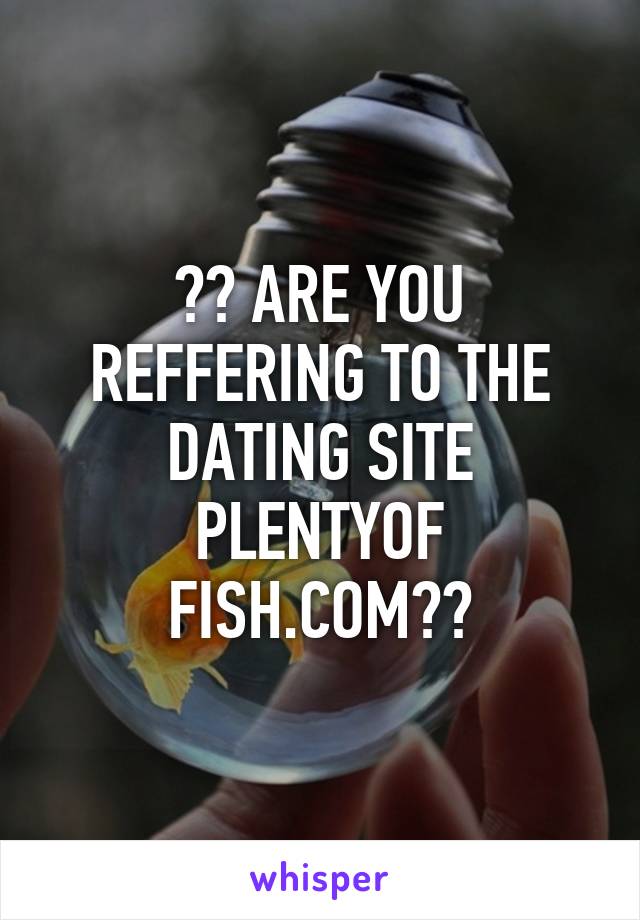 ?? ARE YOU REFFERING TO THE DATING SITE PLENTYOF FISH.COM??