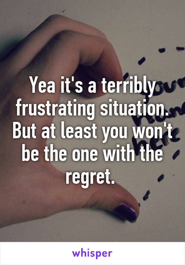 Yea it's a terribly frustrating situation. But at least you won't be the one with the regret. 