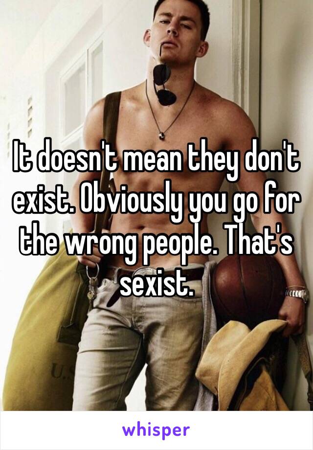 It doesn't mean they don't exist. Obviously you go for the wrong people. That's sexist.