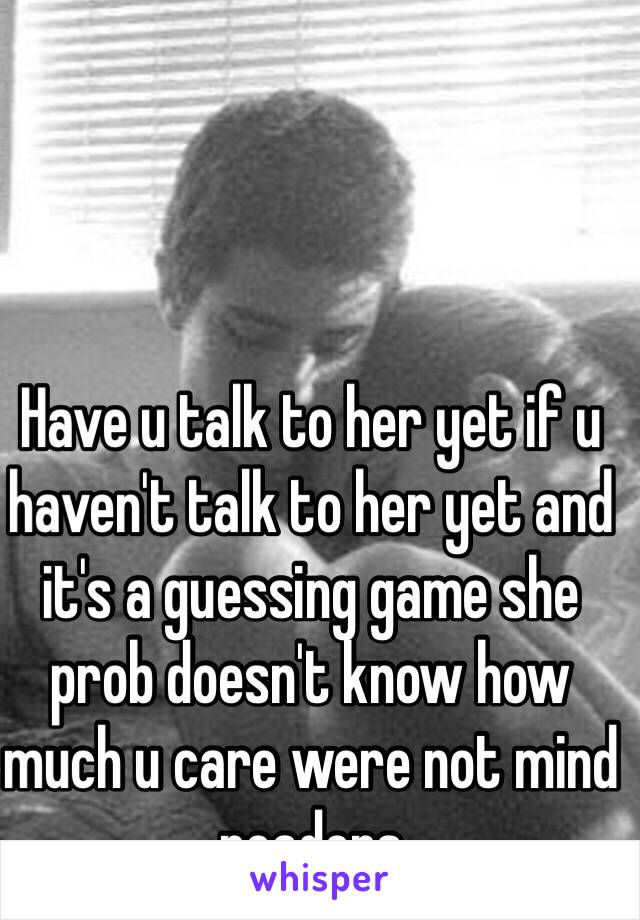 Have u talk to her yet if u haven't talk to her yet and it's a guessing game she prob doesn't know how much u care were not mind readers 