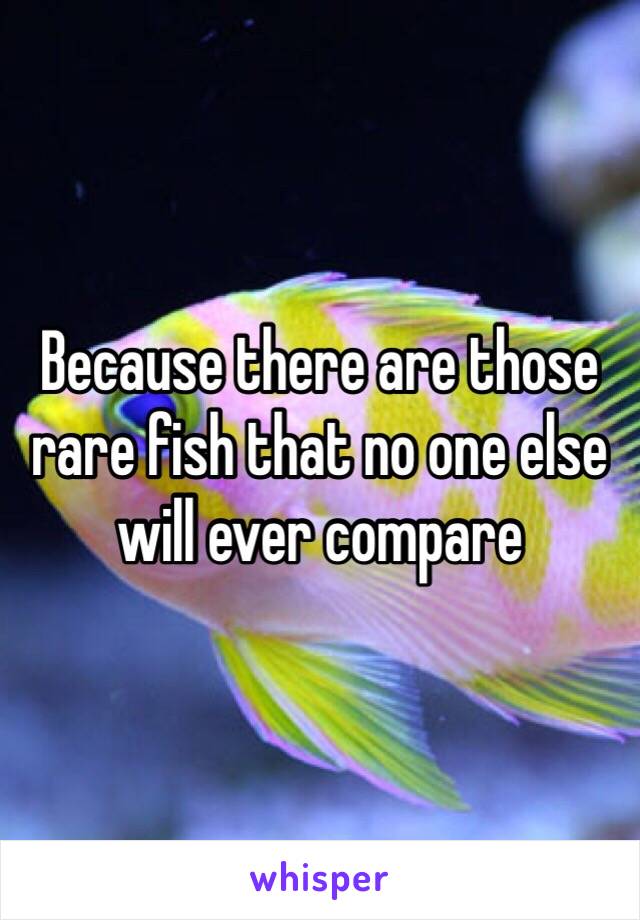 Because there are those rare fish that no one else will ever compare