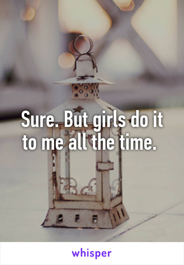 Sure. But girls do it to me all the time. 