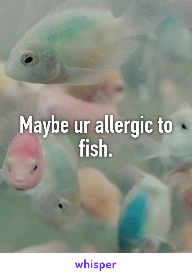 Maybe ur allergic to fish.