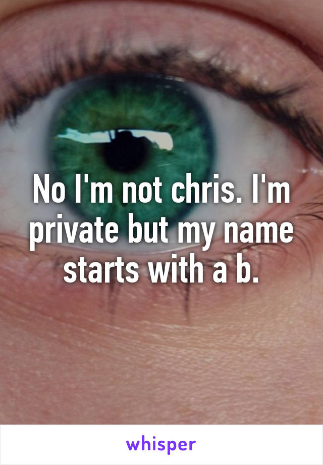 No I'm not chris. I'm private but my name starts with a b.