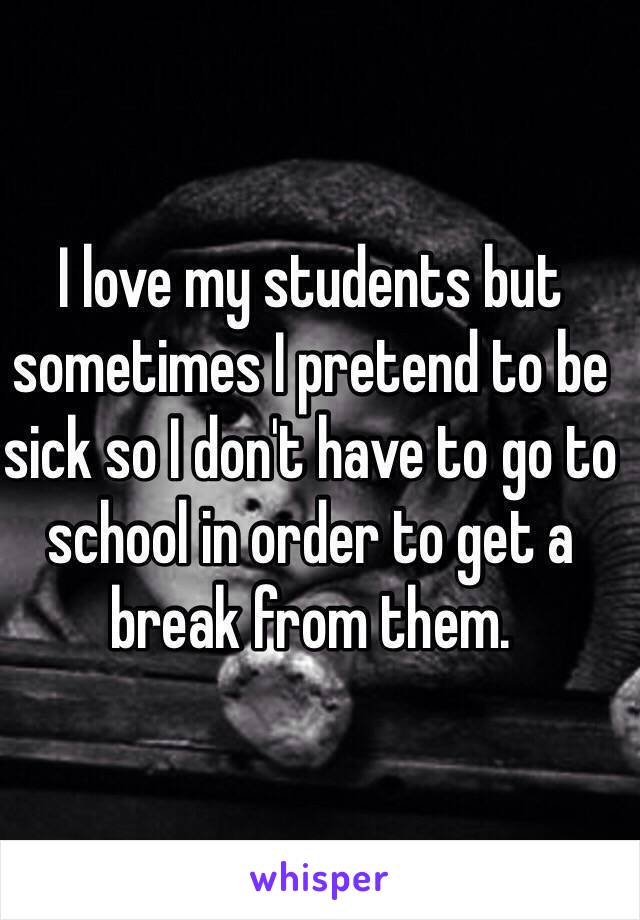 I love my students but sometimes I pretend to be sick so I don't have to go to school in order to get a break from them.