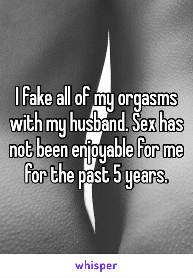 I fake all of my orgasms with my husband. Sex has not been enjoyable for me for the past 5 years. 