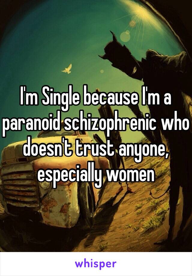 I'm Single because I'm a paranoid schizophrenic who doesn't trust anyone, especially women