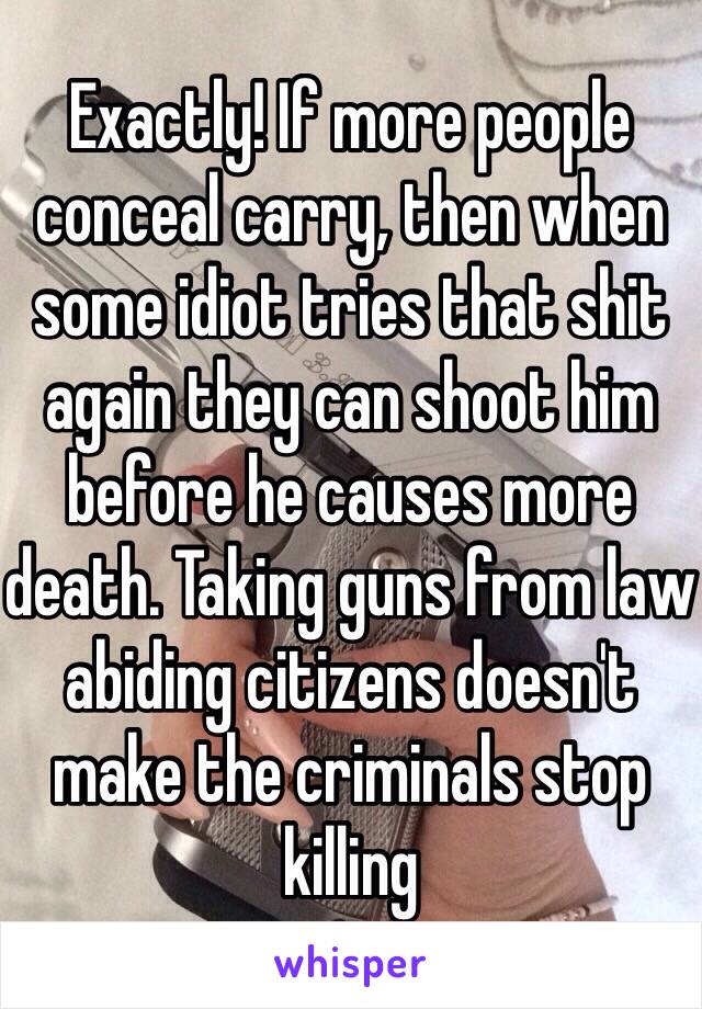 Exactly! If more people conceal carry, then when some idiot tries that shit again they can shoot him before he causes more death. Taking guns from law abiding citizens doesn't make the criminals stop killing 