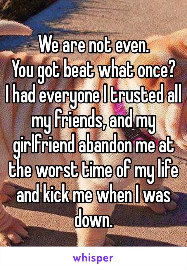 We are not even. 
You got beat what once? 
I had everyone I trusted all my friends, and my girlfriend abandon me at the worst time of my life and kick me when I was down.