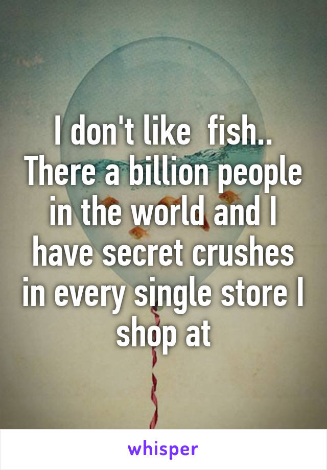 I don't like  fish.. There a billion people in the world and I have secret crushes in every single store I shop at