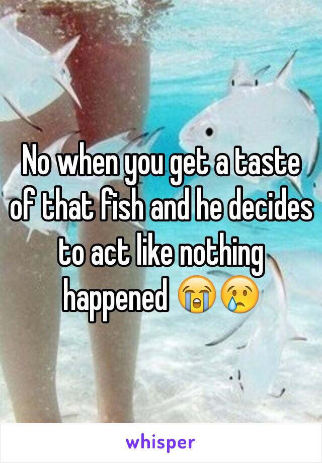 No when you get a taste of that fish and he decides to act like nothing happened 😭😢