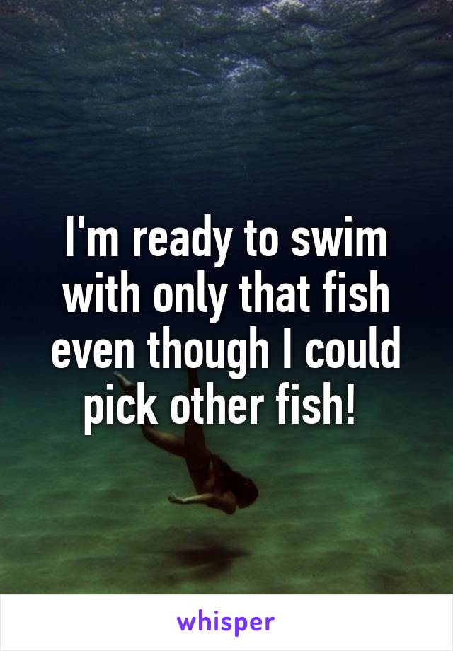 I'm ready to swim with only that fish even though I could pick other fish! 