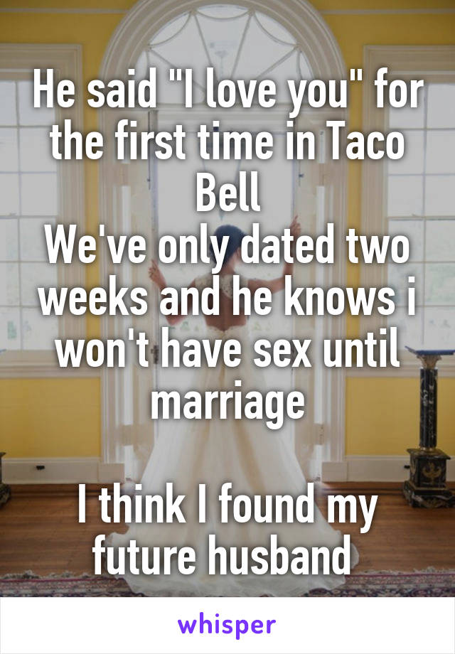 He said "I love you" for the first time in Taco Bell
We've only dated two weeks and he knows i won't have sex until marriage

I think I found my future husband 