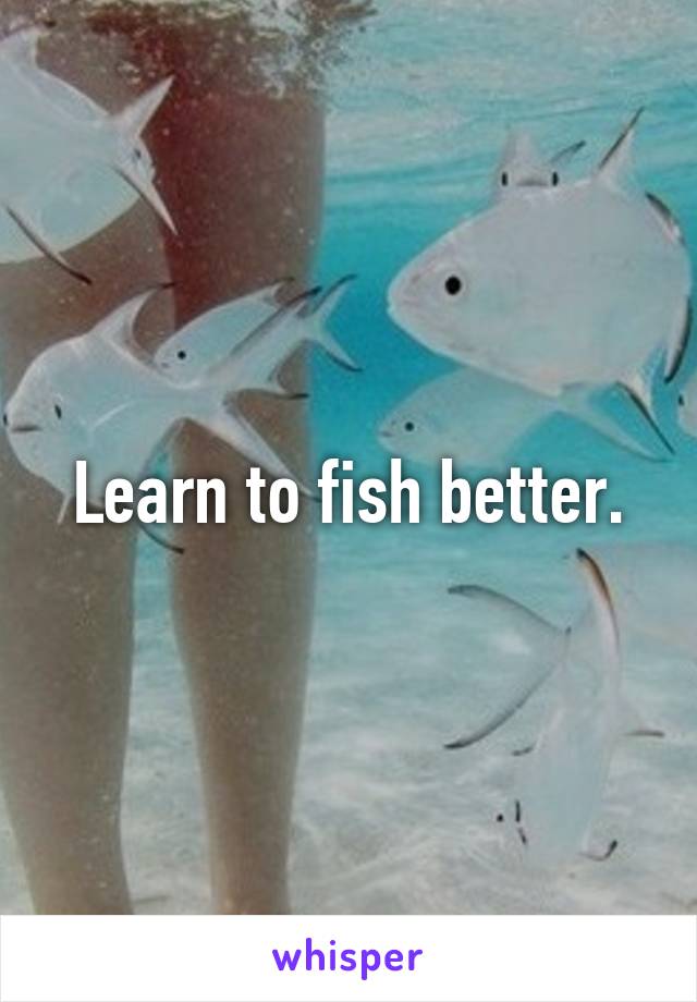 Learn to fish better.