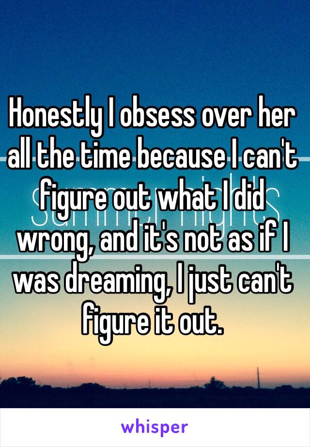 Honestly I obsess over her all the time because I can't figure out what I did wrong, and it's not as if I was dreaming, I just can't figure it out.