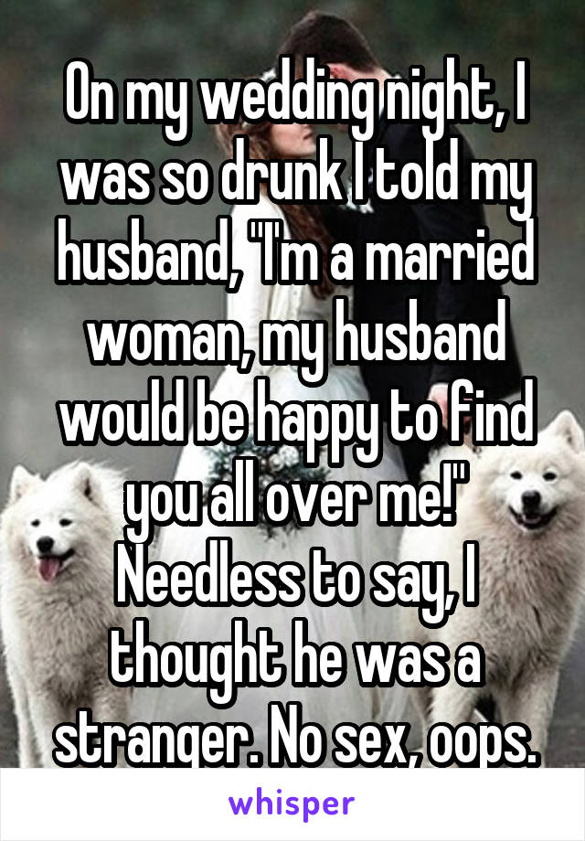 On my wedding night, I was so drunk I told my husband, "I'm a married woman, my husband would be happy to find you all over me!" Needless to say, I thought he was a stranger. No sex, oops.