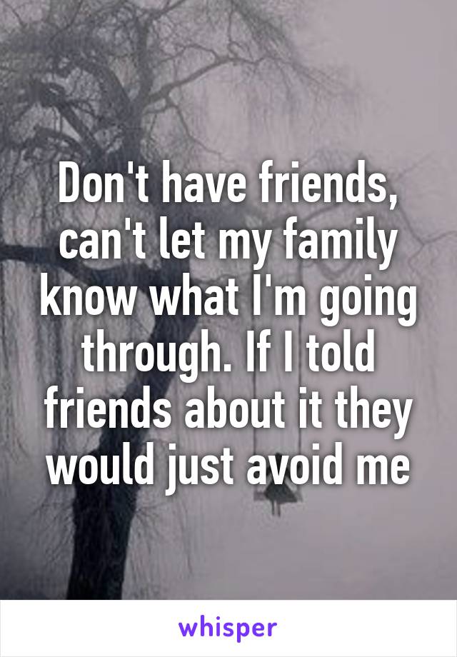 Don't have friends, can't let my family know what I'm going through. If I told friends about it they would just avoid me