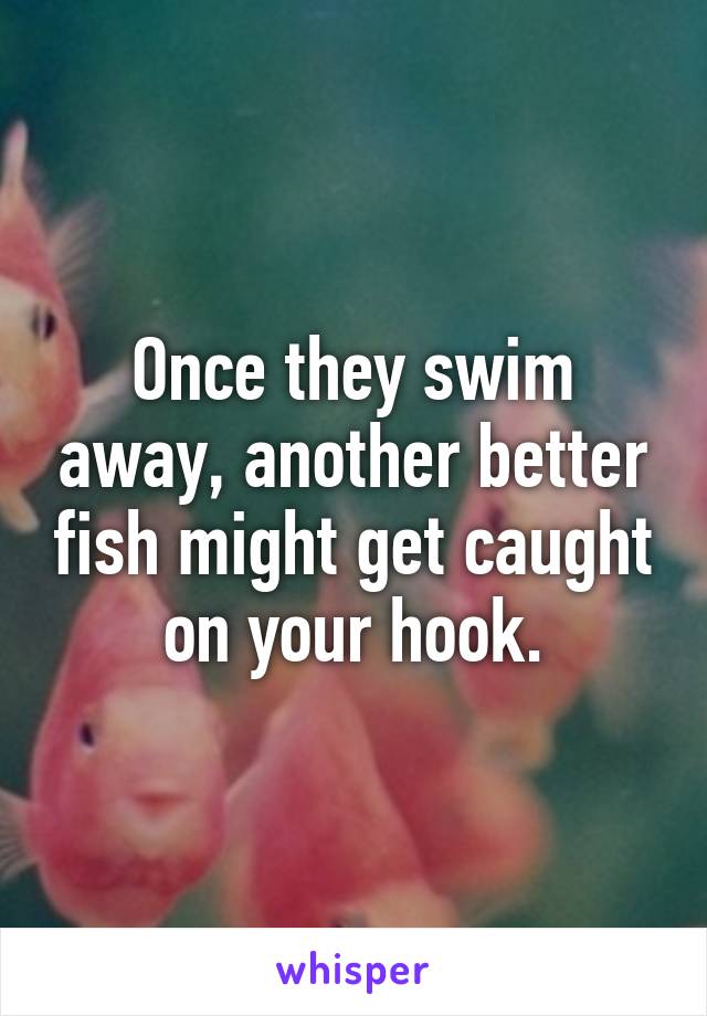 Once they swim away, another better fish might get caught on your hook.