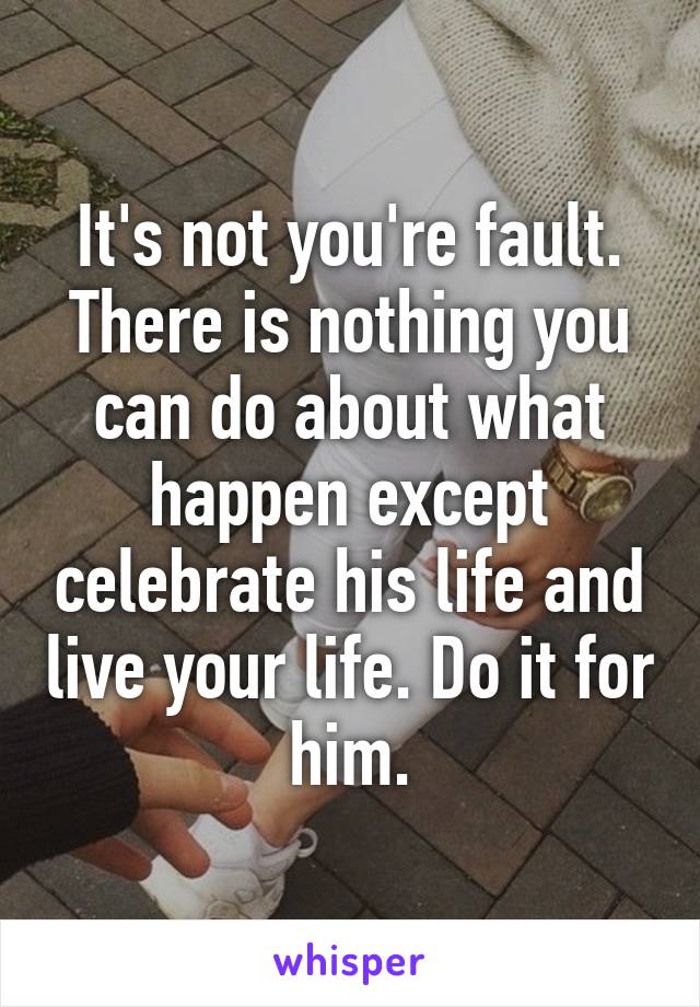 It's not you're fault. There is nothing you can do about what happen except celebrate his life and live your life. Do it for him.