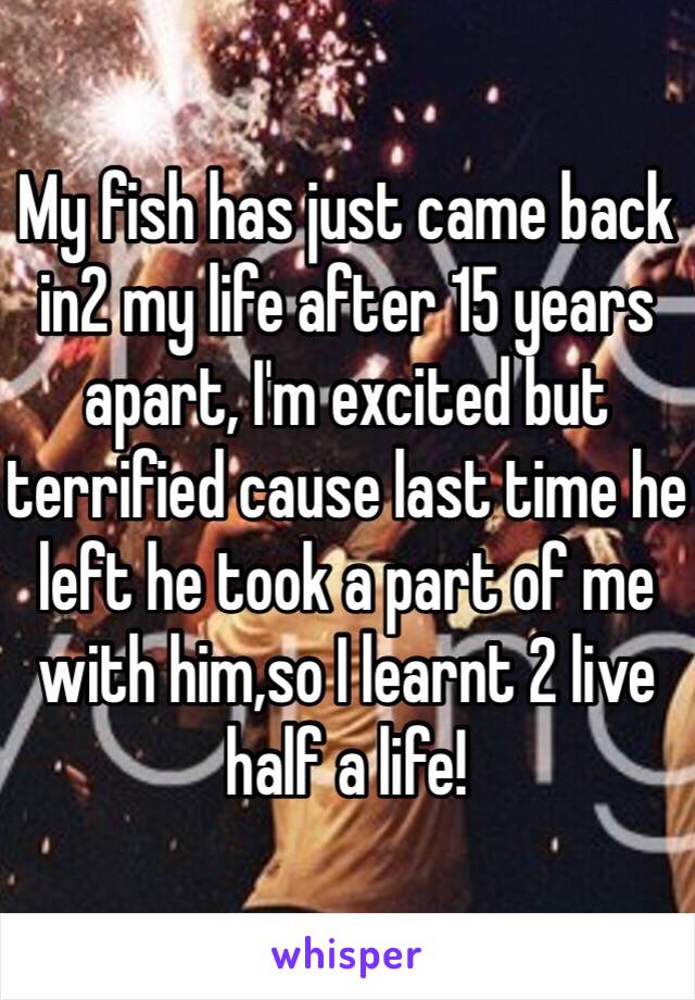 My fish has just came back in2 my life after 15 years apart, I'm excited but terrified cause last time he left he took a part of me with him,so I learnt 2 live half a life!