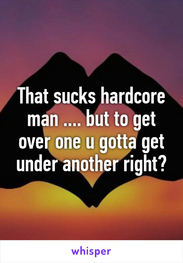 That sucks hardcore man .... but to get over one u gotta get under another right?