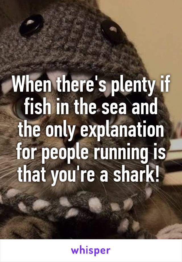 When there's plenty if fish in the sea and the only explanation for people running is that you're a shark! 