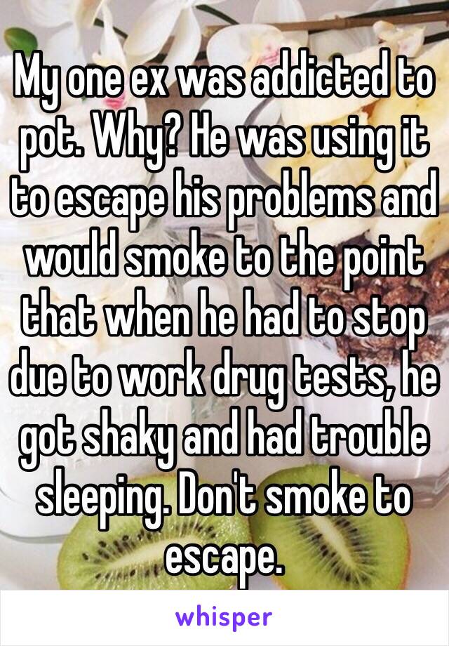My one ex was addicted to pot. Why? He was using it to escape his problems and would smoke to the point that when he had to stop due to work drug tests, he got shaky and had trouble sleeping. Don't smoke to escape.