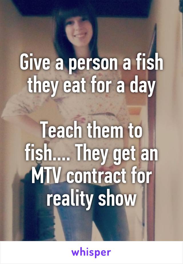 Give a person a fish they eat for a day

Teach them to fish.... They get an MTV contract for reality show