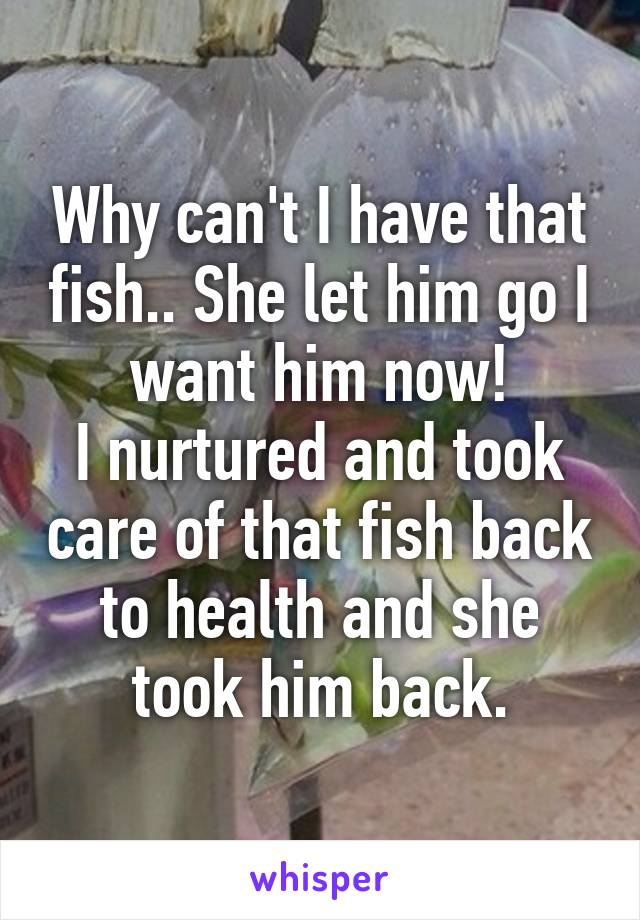 Why can't I have that fish.. She let him go I want him now!
I nurtured and took care of that fish back to health and she took him back.