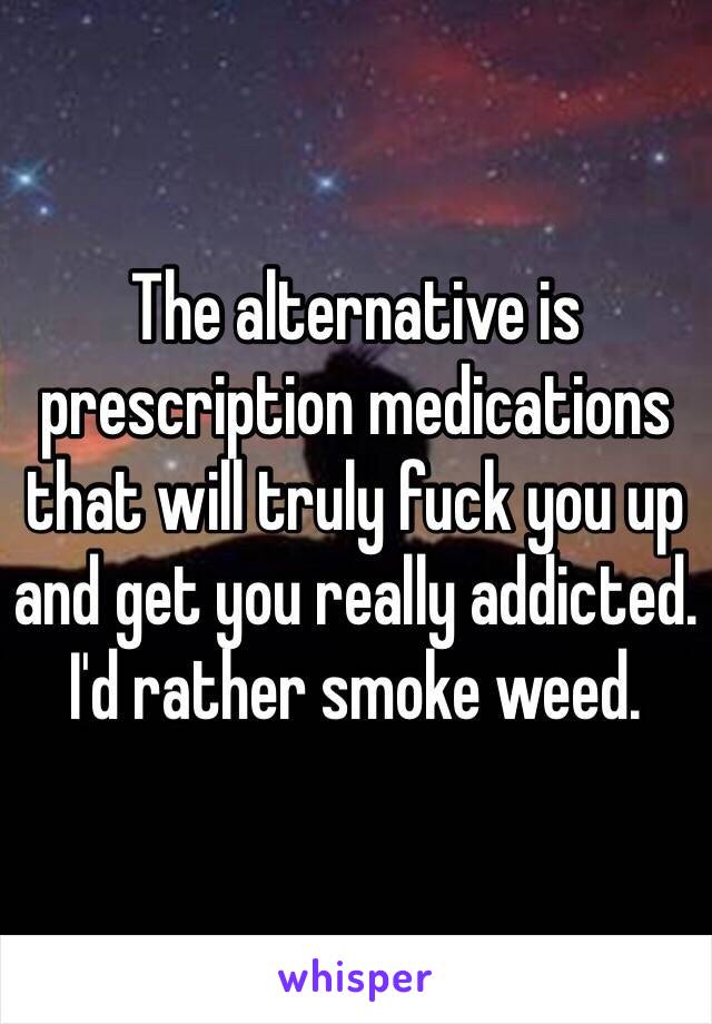 The alternative is prescription medications that will truly fuck you up and get you really addicted. I'd rather smoke weed.  