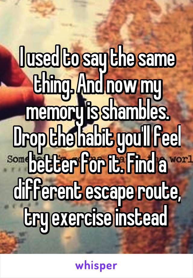I used to say the same thing. And now my memory is shambles. Drop the habit you'll feel better for it. Find a different escape route, try exercise instead 