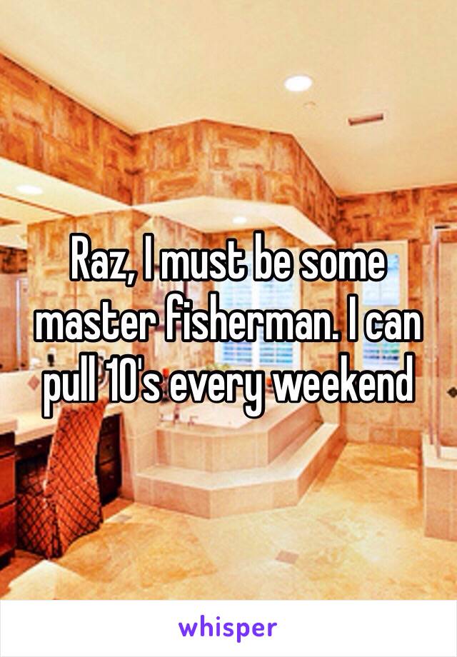 Raz, I must be some master fisherman. I can pull 10's every weekend 