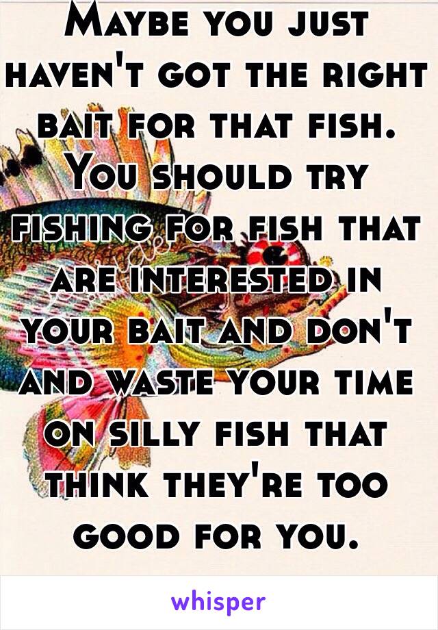 Maybe you just haven't got the right bait for that fish. 
You should try fishing for fish that are interested in your bait and don't and waste your time on silly fish that think they're too good for you. 