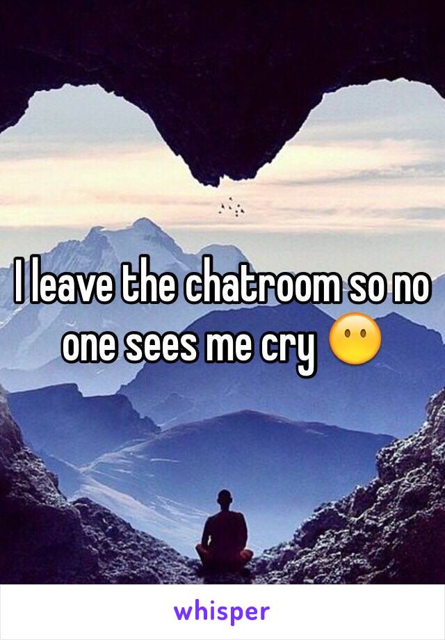 I leave the chatroom so no one sees me cry ðŸ˜¶