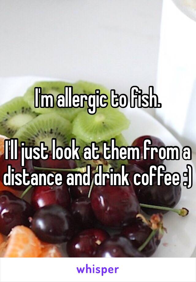 I'm allergic to fish.

I'll just look at them from a distance and drink coffee :)