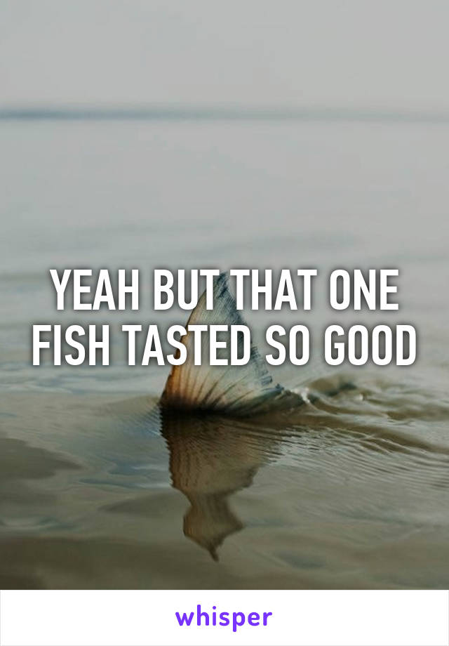 YEAH BUT THAT ONE FISH TASTED SO GOOD